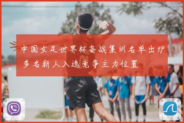 中国女足世界杯备战集训名单出炉 多名新人入选竞争主力位置