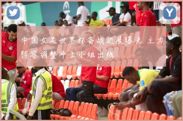 中国女足世界杯备战进展曝光 主力阵容调整冲击小组出线