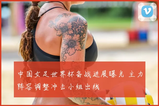 中国女足世界杯备战进展曝光 主力阵容调整冲击小组出线